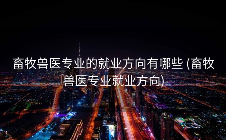 畜牧兽医专业的就业方向有哪些 (畜牧兽医专业就业方向)