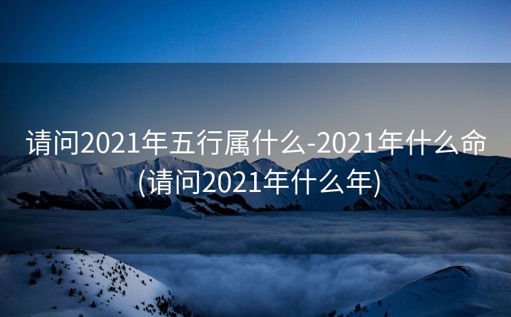 请问2021年五行属什么-2021年什么命 (请问2021年什么年)