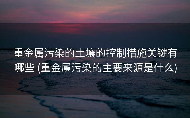 重金属污染的土壤的控制措施关键有哪些 (重金属污染的主要来源是什么)