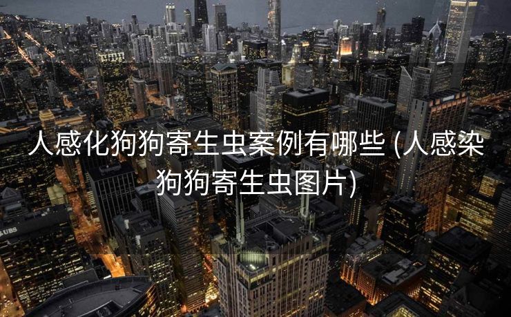 人感化狗狗寄生虫案例有哪些 (人感染狗狗寄生虫图片)