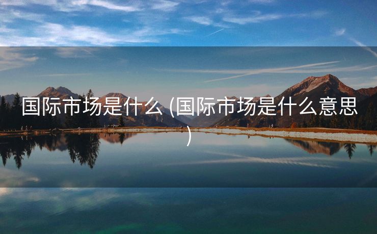 国际市场是什么 (国际市场是什么意思)