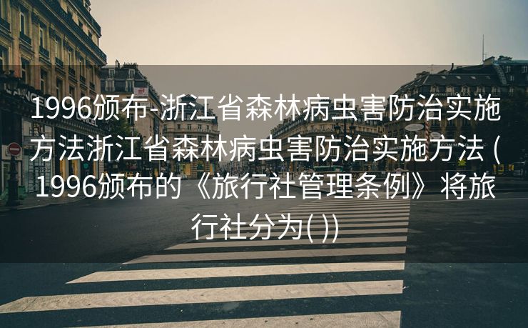 1996颁布-浙江省森林病虫害防治实施方法浙江省森林病虫害防治实施方法 (1996颁布的《旅行社管理条例》将旅行社分为( ))