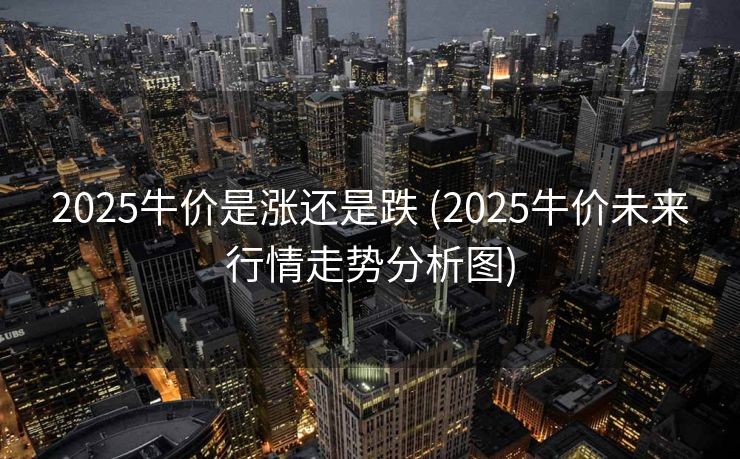 2025牛价是涨还是跌 (2025牛价未来行情走势分析图)