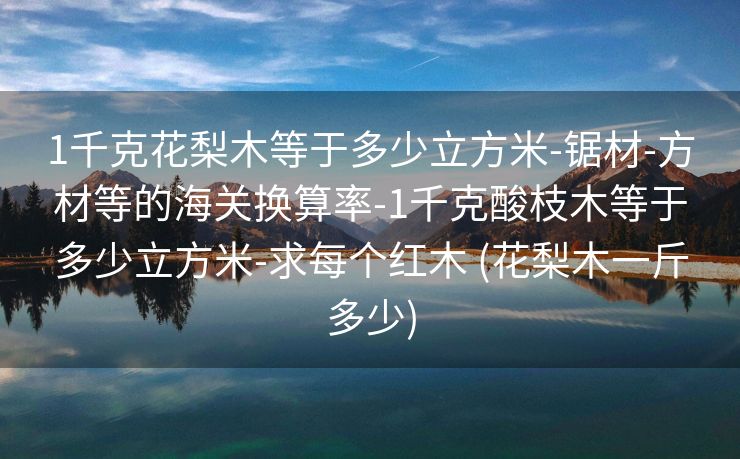 1千克花梨木等于多少立方米-锯材-方材等的海关换算率-1千克酸枝木等于多少立方米-求每个红木 (花梨木一斤多少)