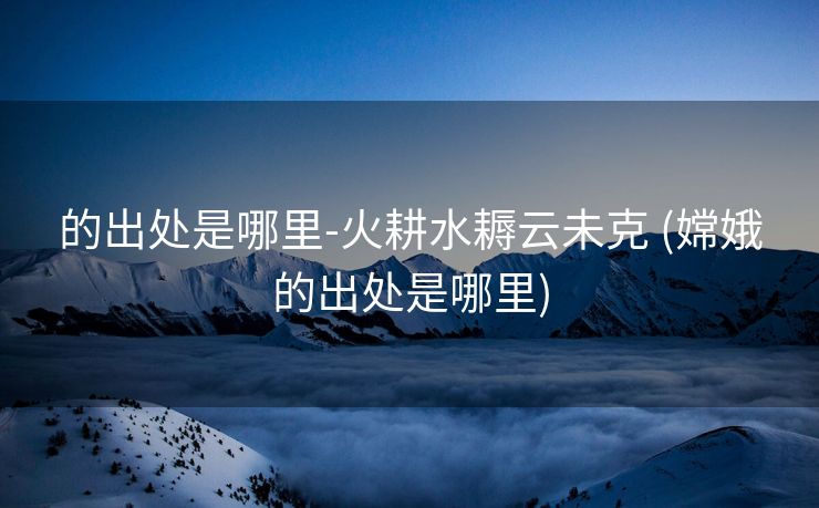 的出处是哪里-火耕水耨云未克 (嫦娥的出处是哪里)