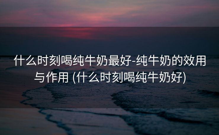 什么时刻喝纯牛奶最好-纯牛奶的效用与作用 (什么时刻喝纯牛奶好)