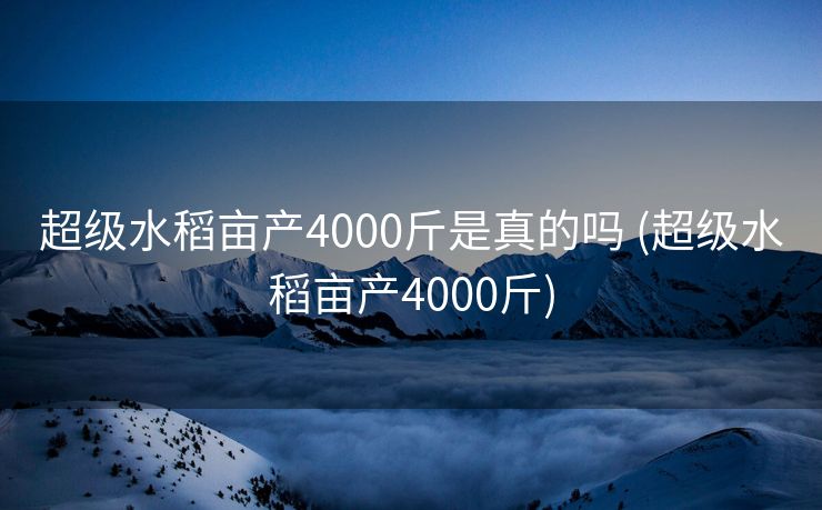 超级水稻亩产4000斤是真的吗 (超级水稻亩产4000斤)