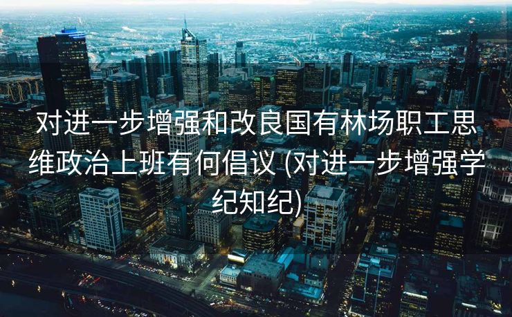 对进一步增强和改良国有林场职工思维政治上班有何倡议 (对进一步增强学纪知纪)