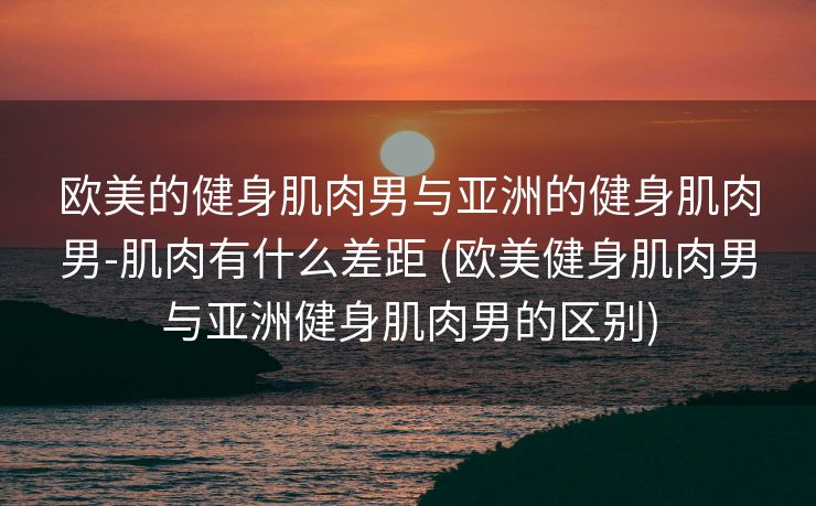 欧美的健身肌肉男与亚洲的健身肌肉男-肌肉有什么差距 (欧美健身肌肉男与亚洲健身肌肉男的区别)