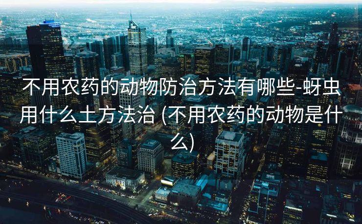 不用农药的动物防治方法有哪些-蚜虫用什么土方法治 (不用农药的动物是什么)