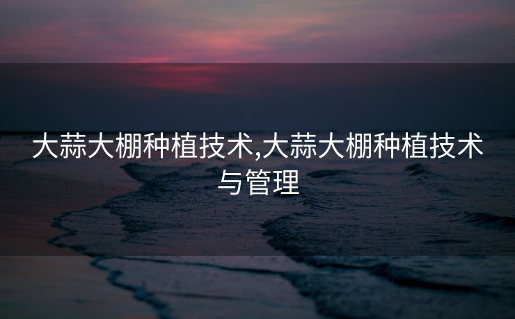 大蒜大棚种植技术,大蒜大棚种植技术与管理