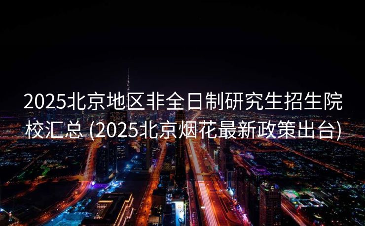 2025北京地区非全日制研究生招生院校汇总 (2025北京烟花最新政策出台)