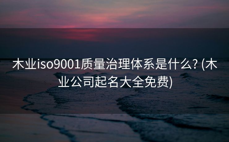 木业iso9001质量治理体系是什么? (木业公司起名大全免费)