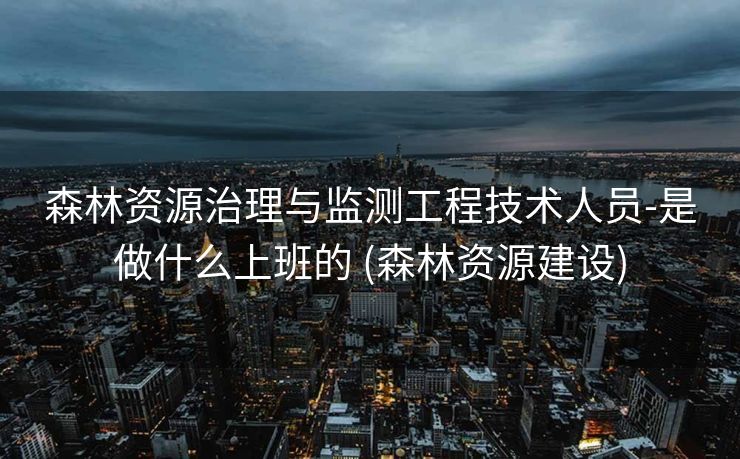 森林资源治理与监测工程技术人员-是做什么上班的 (森林资源建设)