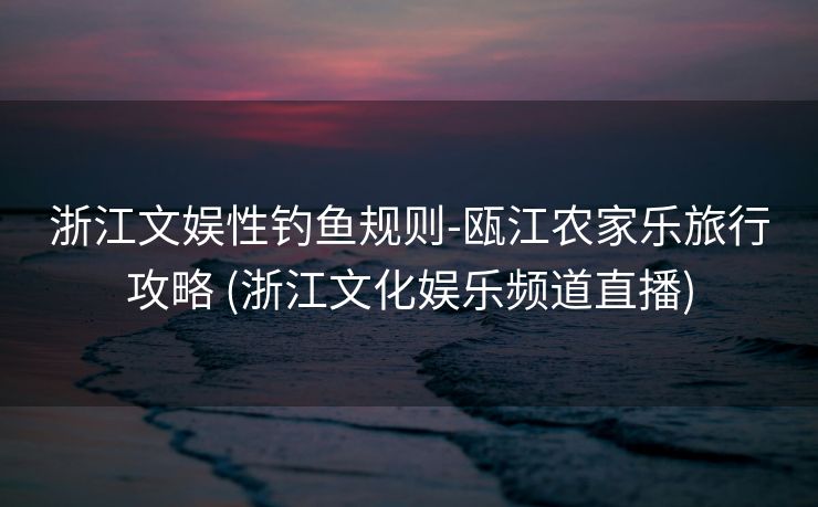 浙江文娱性钓鱼规则-瓯江农家乐旅行攻略 (浙江文化娱乐频道直播)