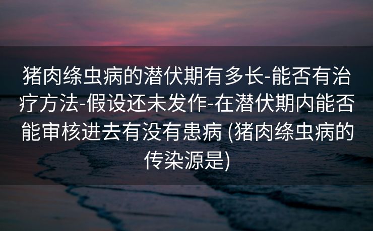 猪肉绦虫病的潜伏期有多长-能否有治疗方法-假设还未发作-在潜伏期内能否能审核进去有没有患病 (猪肉绦虫病的传染源是)