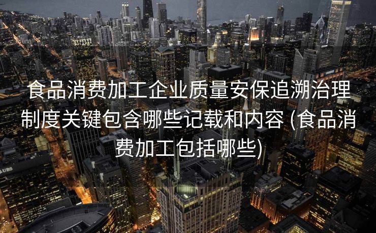 食品消费加工企业质量安保追溯治理制度关键包含哪些记载和内容 (食品消费加工包括哪些)