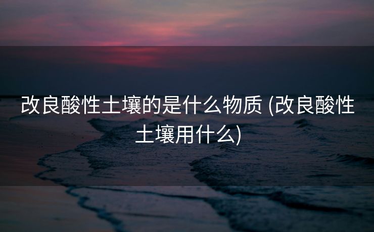 改良酸性土壤的是什么物质 (改良酸性土壤用什么)