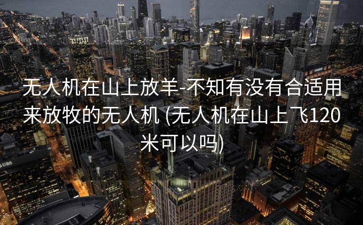 无人机在山上放羊-不知有没有合适用来放牧的无人机 (无人机在山上飞120米可以吗)