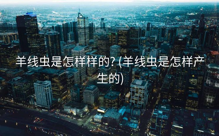 羊线虫是怎样样的? (羊线虫是怎样产生的)