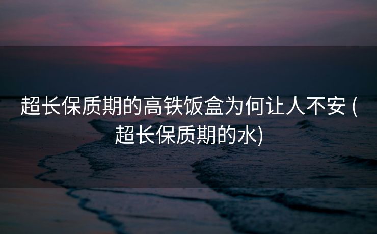 超长保质期的高铁饭盒为何让人不安 (超长保质期的水)