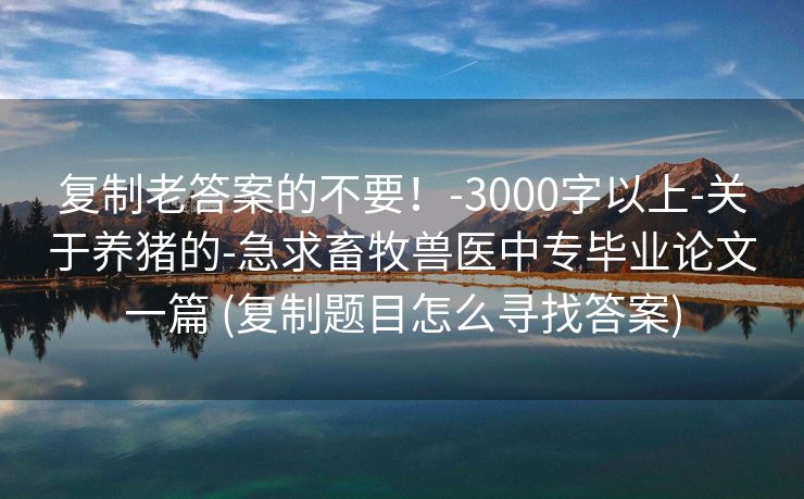 复制老答案的不要！-3000字以上-关于养猪的-急求畜牧兽医中专毕业论文一篇 (复制题目怎么寻找答案)