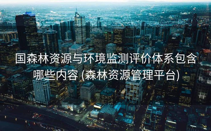 国森林资源与环境监测评价体系包含哪些内容 (森林资源管理平台)