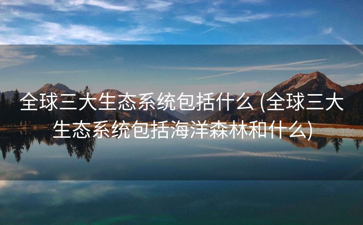 全球三大生态系统包括什么 (全球三大生态系统包括海洋森林和什么)