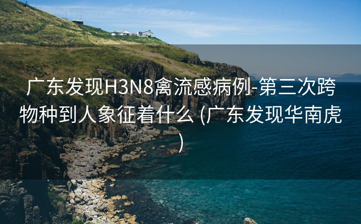 广东发现H3N8禽流感病例-第三次跨物种到人象征着什么 (广东发现华南虎)