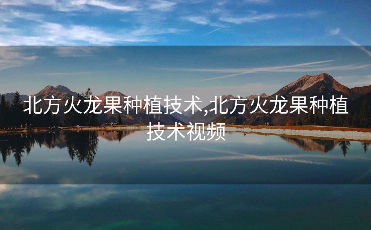 北方火龙果种植技术,北方火龙果种植技术视频