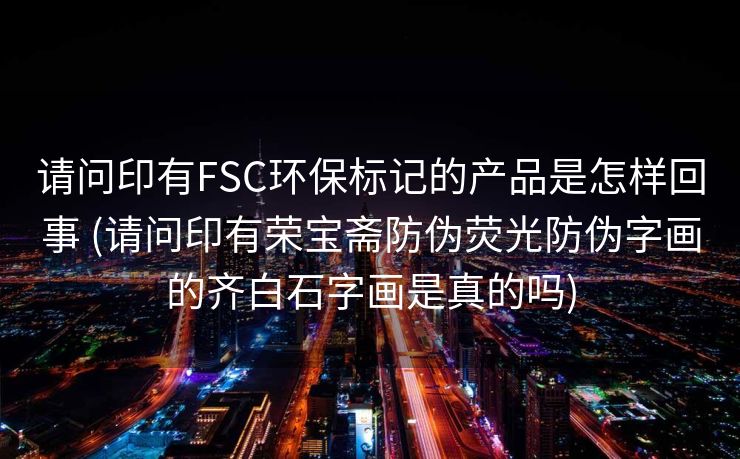 请问印有FSC环保标记的产品是怎样回事 (请问印有荣宝斋防伪荧光防伪字画的齐白石字画是真的吗)