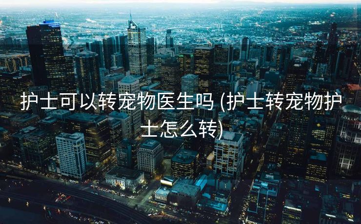 护士可以转宠物医生吗 (护士转宠物护士怎么转)