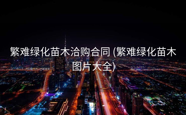 繁难绿化苗木洽购合同 (繁难绿化苗木图片大全)