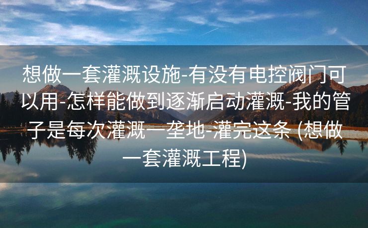 想做一套灌溉设施-有没有电控阀门可以用-怎样能做到逐渐启动灌溉-我的管子是每次灌溉一垄地-灌完这条 (想做一套灌溉工程)