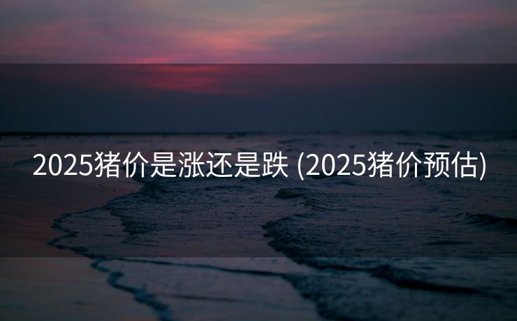 2025猪价是涨还是跌 (2025猪价预估)