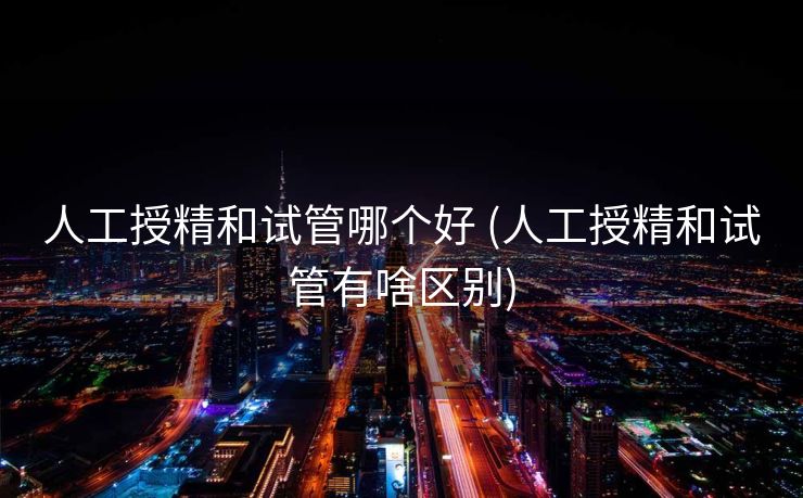 人工授精和试管哪个好 (人工授精和试管有啥区别)