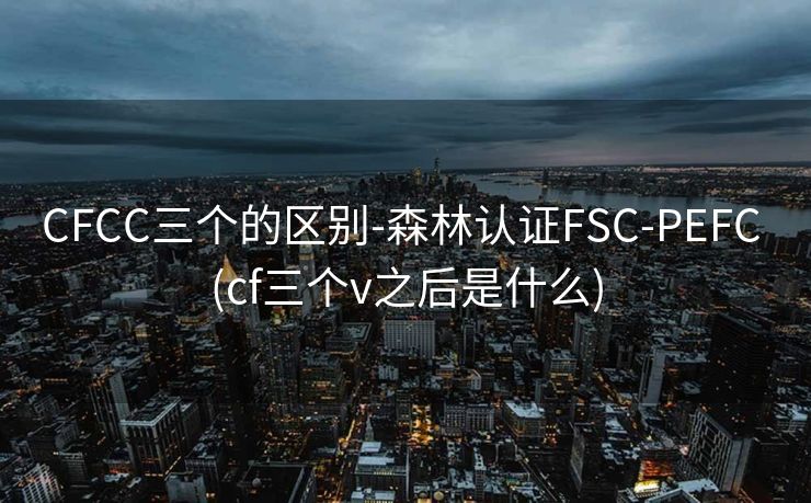 CFCC三个的区别-森林认证FSC-PEFC (cf三个v之后是什么)