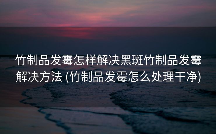 竹制品发霉怎样解决黑斑竹制品发霉解决方法 (竹制品发霉怎么处理干净) 竹制品发霉怎样解决黑斑竹制品发霉解决方法 (竹制品发霉怎么处理干净)