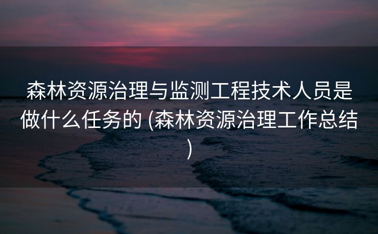 森林资源治理与监测工程技术人员是做什么任务的 (森林资源治理工作总结)