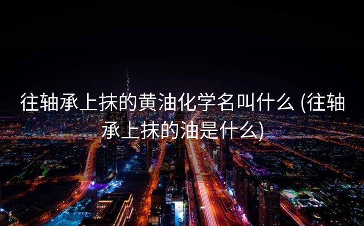 往轴承上抹的黄油化学名叫什么 (往轴承上抹的油是什么)