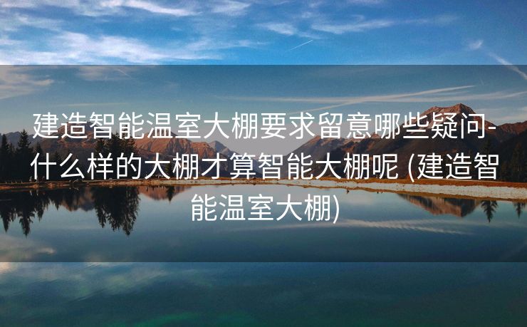 建造智能温室大棚要求留意哪些疑问-什么样的大棚才算智能大棚呢 (建造智能温室大棚)