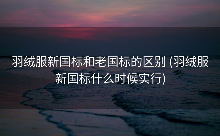 羽绒服新国标和老国标的区别 (羽绒服新国标什么时候实行)