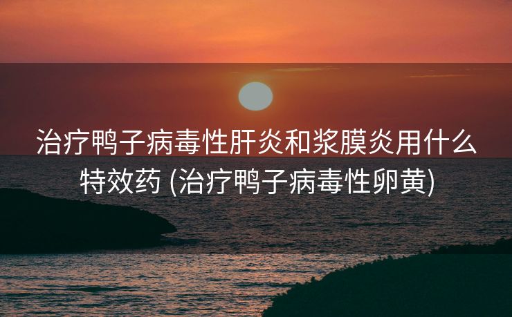治疗鸭子病毒性肝炎和浆膜炎用什么特效药 (治疗鸭子病毒性卵黄)