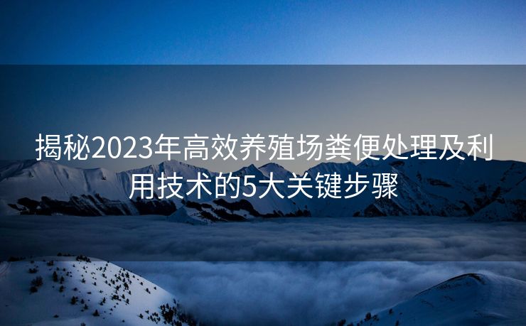 揭秘2023年高效养殖场粪便处理及利用技术的5大关键步骤