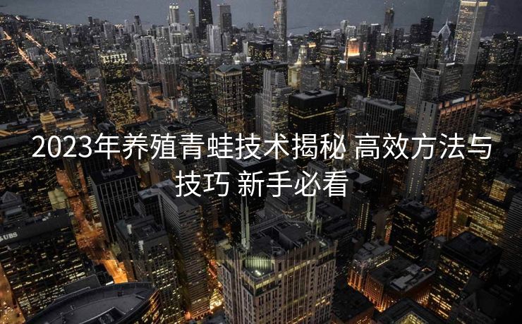 2023年养殖青蛙技术揭秘 高效方法与技巧 新手必看