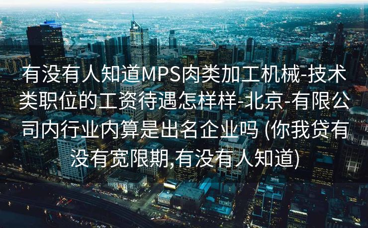 有没有人知道MPS肉类加工机械-技术类职位的工资待遇怎样样-北京-有限公司内行业内算是出名企业吗 (你我贷有没有宽限期,有没有人知道)