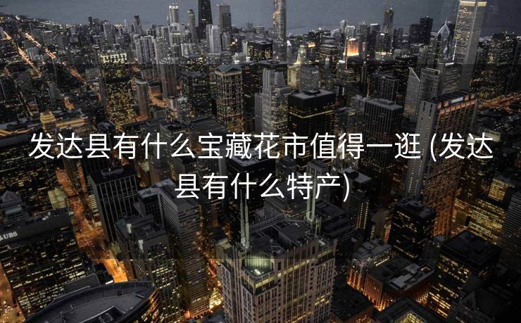 发达县有什么宝藏花市值得一逛 (发达县有什么特产)