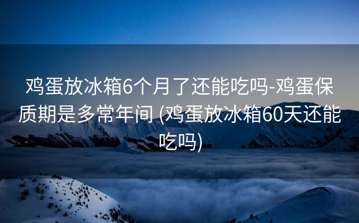 鸡蛋放冰箱6个月了还能吃吗-鸡蛋保质期是多常年间 (鸡蛋放冰箱60天还能吃吗)
