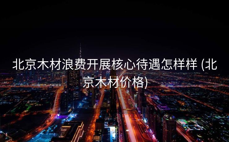 北京木材浪费开展核心待遇怎样样 (北京木材价格)
