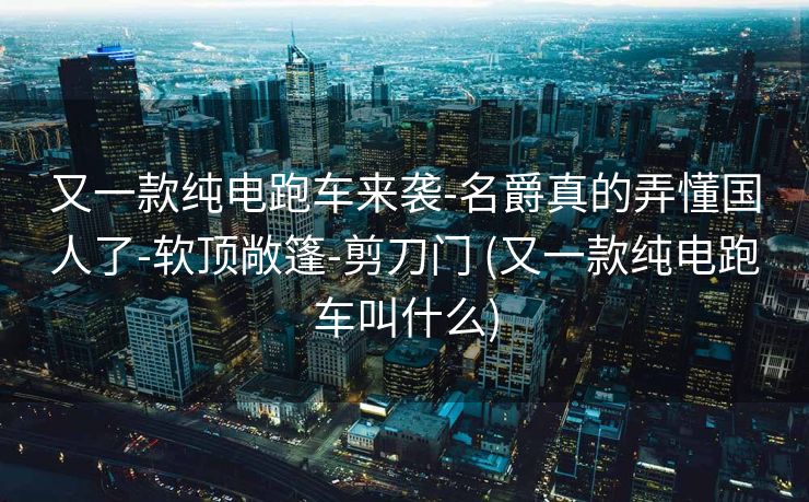 又一款纯电跑车来袭-名爵真的弄懂国人了-软顶敞篷-剪刀门 (又一款纯电跑车叫什么)